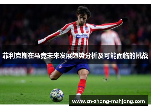 菲利克斯在马竞未来发展趋势分析及可能面临的挑战