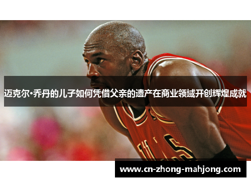 迈克尔·乔丹的儿子如何凭借父亲的遗产在商业领域开创辉煌成就